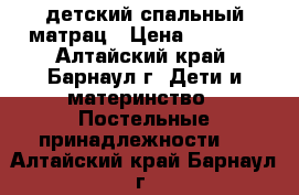 детский спальный матрац › Цена ­ 1 500 - Алтайский край, Барнаул г. Дети и материнство » Постельные принадлежности   . Алтайский край,Барнаул г.